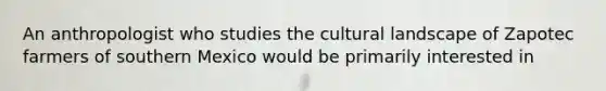 An anthropologist who studies the cultural landscape of Zapotec farmers of southern Mexico would be primarily interested in