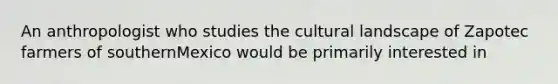 An anthropologist who studies the cultural landscape of Zapotec farmers of southernMexico would be primarily interested in