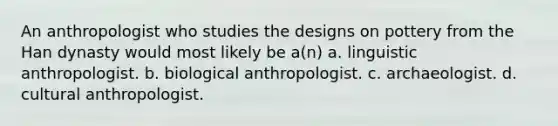 An anthropologist who studies the designs on pottery from the Han dynasty would most likely be a(n) a. linguistic anthropologist. b. biological anthropologist. c. archaeologist. d. cultural anthropologist.