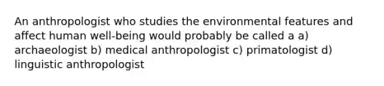 An anthropologist who studies the environmental features and affect human well-being would probably be called a a) archaeologist b) medical anthropologist c) primatologist d) linguistic anthropologist