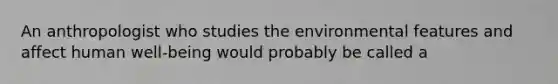 An anthropologist who studies the environmental features and affect human well-being would probably be called a