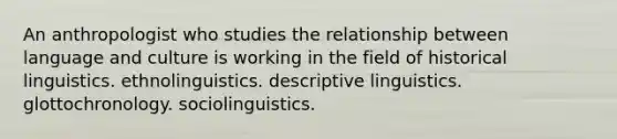 An anthropologist who studies the relationship between language and culture is working in the field of historical linguistics. ethnolinguistics. descriptive linguistics. glottochronology. sociolinguistics.