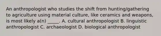 An anthropologist who studies the shift from hunting/gathering to agriculture using material culture, like ceramics and weapons, is most likely a(n) _____. A. cultural anthropologist B. linguistic anthropologist C. archaeologist D. biological anthropologist