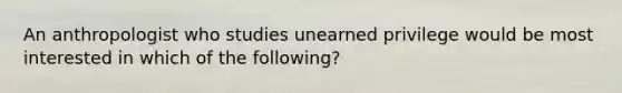 An anthropologist who studies unearned privilege would be most interested in which of the following?