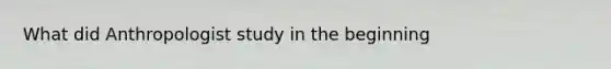 What did Anthropologist study in the beginning