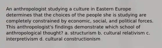 An anthropologist studying a culture in Eastern Europe determines that the choices of the people she is studying are completely constrained by economic, social, and political forces. This anthropologist's findings demonstrate which school of anthropological thought? a. structurism b. cultural relativism c. interpretivism d. cultural constructionism