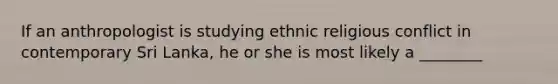 If an anthropologist is studying ethnic religious conflict in contemporary Sri Lanka, he or she is most likely a ________