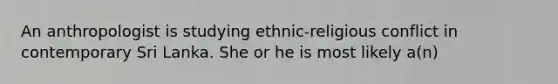 An anthropologist is studying ethnic-religious conflict in contemporary Sri Lanka. She or he is most likely a(n)