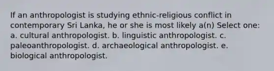 If an anthropologist is studying ethnic-religious conflict in contemporary Sri Lanka, he or she is most likely a(n) Select one: a. cultural anthropologist. b. linguistic anthropologist. c. paleoanthropologist. d. archaeological anthropologist. e. biological anthropologist.