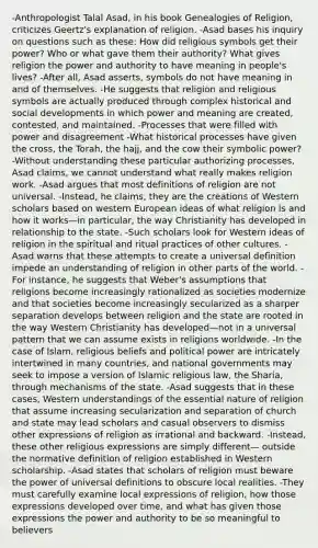 -Anthropologist Talal Asad, in his book Genealogies of Religion, criticizes Geertz's explanation of religion. -Asad bases his inquiry on questions such as these: How did religious symbols get their power? Who or what gave them their authority? What gives religion the power and authority to have meaning in people's lives? -After all, Asad asserts, symbols do not have meaning in and of themselves. -He suggests that religion and religious symbols are actually produced through complex historical and social developments in which power and meaning are created, contested, and maintained. -Processes that were filled with power and disagreement -What historical processes have given the cross, the Torah, the hajj, and the cow their symbolic power? -Without understanding these particular authorizing processes, Asad claims, we cannot understand what really makes religion work. -Asad argues that most definitions of religion are not universal. -Instead, he claims, they are the creations of Western scholars based on western European ideas of what religion is and how it works—in particular, the way Christianity has developed in relationship to the state. -Such scholars look for Western ideas of religion in the spiritual and ritual practices of other cultures. -Asad warns that these attempts to create a universal definition impede an understanding of religion in other parts of the world. -For instance, he suggests that Weber's assumptions that religions become increasingly rationalized as societies modernize and that societies become increasingly secularized as a sharper separation develops between religion and the state are rooted in the way Western Christianity has developed—not in a universal pattern that we can assume exists in religions worldwide. -In the case of Islam, religious beliefs and political power are intricately intertwined in many countries, and national governments may seek to impose a version of Islamic religious law, the Sharia, through mechanisms of the state. -Asad suggests that in these cases, Western understandings of the essential nature of religion that assume increasing secularization and separation of church and state may lead scholars and casual observers to dismiss other expressions of religion as irrational and backward. -Instead, these other religious expressions are simply different— outside the normative definition of religion established in Western scholarship. -Asad states that scholars of religion must beware the power of universal definitions to obscure local realities. -They must carefully examine local expressions of religion, how those expressions developed over time, and what has given those expressions the power and authority to be so meaningful to believers