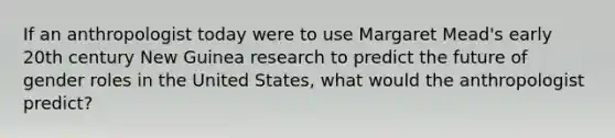 If an anthropologist today were to use Margaret Mead's early 20th century New Guinea research to predict the future of gender roles in the United States, what would the anthropologist predict?