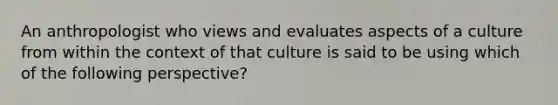 An anthropologist who views and evaluates aspects of a culture from within the context of that culture is said to be using which of the following perspective?