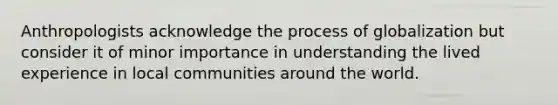 Anthropologists acknowledge the process of globalization but consider it of minor importance in understanding the lived experience in local communities around the world.