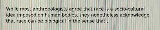 While most anthropologists agree that race is a socio-cultural idea imposed on human bodies, they nonetheless acknowledge that race can be biological in the sense that...