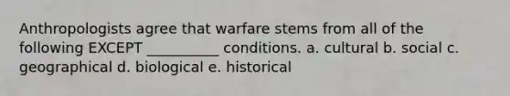 Anthropologists agree that warfare stems from all of the following EXCEPT __________ conditions. a. cultural b. social c. geographical d. biological e. historical