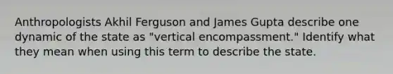 Anthropologists Akhil Ferguson and James Gupta describe one dynamic of the state as "vertical encompassment." Identify what they mean when using this term to describe the state.