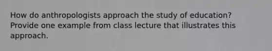 How do anthropologists approach the study of education? Provide one example from class lecture that illustrates this approach.