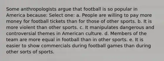 Some anthropologists argue that football is so popular in America because: Select one: a. People are willing to pay more money for football tickets than for those of other sports. b. It is more violent than other sports. c. It manipulates dangerous and controversial themes in American culture. d. Members of the team are more equal in football than in other sports. e. It is easier to show commercials during football games than during other sorts of sports.