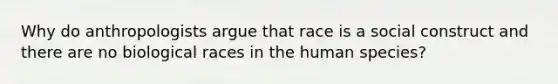 Why do anthropologists argue that race is a social construct and there are no biological races in the human species?