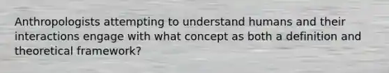 Anthropologists attempting to understand humans and their interactions engage with what concept as both a definition and theoretical framework?