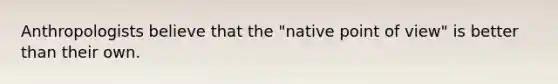 Anthropologists believe that the "native point of view" is better than their own.