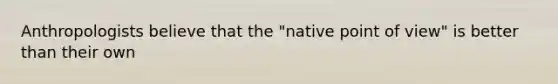 Anthropologists believe that the "native point of view" is better than their own