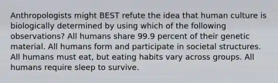 Anthropologists might BEST refute the idea that human culture is biologically determined by using which of the following observations? All humans share 99.9 percent of their genetic material. All humans form and participate in societal structures. All humans must eat, but eating habits vary across groups. All humans require sleep to survive.