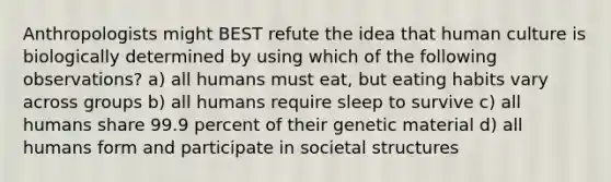 Anthropologists might BEST refute the idea that human culture is biologically determined by using which of the following observations? a) all humans must eat, but eating habits vary across groups b) all humans require sleep to survive c) all humans share 99.9 percent of their genetic material d) all humans form and participate in societal structures