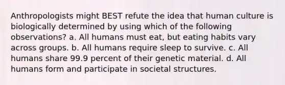 Anthropologists might BEST refute the idea that human culture is biologically determined by using which of the following observations? a. All humans must eat, but eating habits vary across groups. b. All humans require sleep to survive. c. All humans share 99.9 percent of their genetic material. d. All humans form and participate in societal structures.