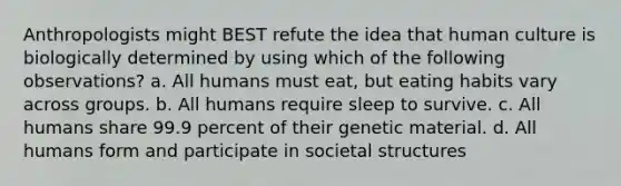 Anthropologists might BEST refute the idea that human culture is biologically determined by using which of the following observations? a. All humans must eat, but eating habits vary across groups. b. All humans require sleep to survive. c. All humans share 99.9 percent of their genetic material. d. All humans form and participate in societal structures