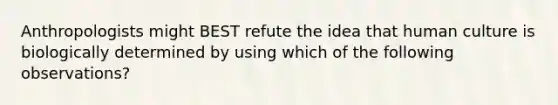 Anthropologists might BEST refute the idea that human culture is biologically determined by using which of the following observations?