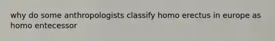 why do some anthropologists classify homo erectus in europe as homo entecessor