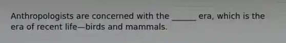 Anthropologists are concerned with the ______ era, which is the era of recent life—birds and mammals.