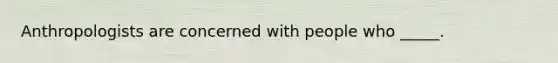 Anthropologists are concerned with people who _____.