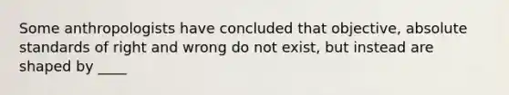 Some anthropologists have concluded that objective, absolute standards of right and wrong do not exist, but instead are shaped by ____