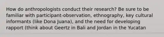 How do anthropologists conduct their research? Be sure to be familiar with participant-observation, ethnography, key cultural informants (like Dona Juana), and the need for developing rapport (think about Geertz in Bali and Jordan in the Yucatan