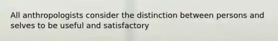 All anthropologists consider the distinction between persons and selves to be useful and satisfactory