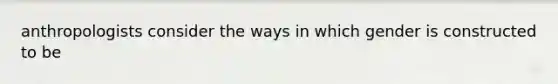 anthropologists consider the ways in which gender is constructed to be