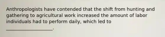 Anthropologists have contended that the shift from hunting and gathering to agricultural work increased the amount of labor individuals had to perform daily, which led to ____________________.