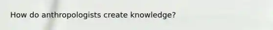 How do anthropologists create knowledge?