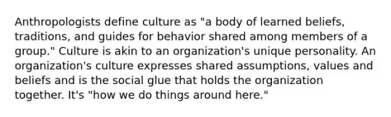 Anthropologists define culture as "a body of learned beliefs, traditions, and guides for behavior shared among members of a group." Culture is akin to an organization's unique personality. An organization's culture expresses shared assumptions, values and beliefs and is the social glue that holds the organization together. It's "how we do things around here."