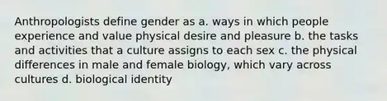 Anthropologists define gender as a. ways in which people experience and value physical desire and pleasure b. the tasks and activities that a culture assigns to each sex c. the physical differences in male and female biology, which vary across cultures d. biological identity