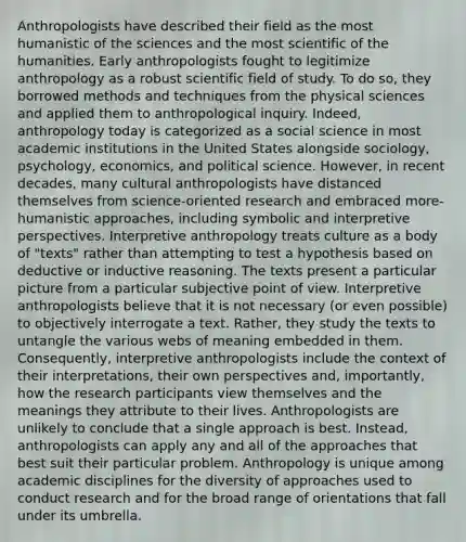 Anthropologists have described their field as the most humanistic of the sciences and the most scientific of the humanities. Early anthropologists fought to legitimize anthropology as a robust scientific field of study. To do so, they borrowed methods and techniques from the physical sciences and applied them to anthropological inquiry. Indeed, anthropology today is categorized as a social science in most academic institutions in the United States alongside sociology, psychology, economics, and political science. However, in recent decades, many cultural anthropologists have distanced themselves from science-oriented research and embraced more-humanistic approaches, including symbolic and interpretive perspectives. Interpretive anthropology treats culture as a body of "texts" rather than attempting to test a hypothesis based on deductive or inductive reasoning. The texts present a particular picture from a particular subjective point of view. Interpretive anthropologists believe that it is not necessary (or even possible) to objectively interrogate a text. Rather, they study the texts to untangle the various webs of meaning embedded in them. Consequently, interpretive anthropologists include the context of their interpretations, their own perspectives and, importantly, how the research participants view themselves and the meanings they attribute to their lives. Anthropologists are unlikely to conclude that a single approach is best. Instead, anthropologists can apply any and all of the approaches that best suit their particular problem. Anthropology is unique among academic disciplines for the diversity of approaches used to conduct research and for the broad range of orientations that fall under its umbrella.