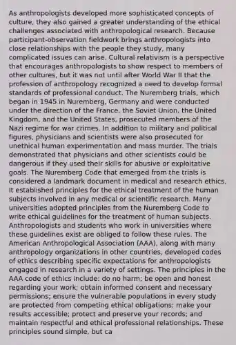 As anthropologists developed more sophisticated concepts of culture, they also gained a greater understanding of the ethical challenges associated with anthropological research. Because participant-observation fieldwork brings anthropologists into close relationships with the people they study, many complicated issues can arise. Cultural relativism is a perspective that encourages anthropologists to show respect to members of other cultures, but it was not until after World War II that the profession of anthropology recognized a need to develop formal standards of professional conduct. The Nuremberg trials, which began in 1945 in Nuremberg, Germany and were conducted under the direction of the France, the Soviet Union, the United Kingdom, and the United States, prosecuted members of the Nazi regime for war crimes. In addition to military and political figures, physicians and scientists were also prosecuted for unethical human experimentation and mass murder. The trials demonstrated that physicians and other scientists could be dangerous if they used their skills for abusive or exploitative goals. The Nuremberg Code that emerged from the trials is considered a landmark document in medical and research ethics. It established principles for the ethical treatment of the human subjects involved in any medical or scientific research. Many universities adopted principles from the Nuremberg Code to write ethical guidelines for the treatment of human subjects. Anthropologists and students who work in universities where these guidelines exist are obliged to follow these rules. The American Anthropological Association (AAA), along with many anthropology organizations in other countries, developed codes of ethics describing specific expectations for anthropologists engaged in research in a variety of settings. The principles in the AAA code of ethics include: do no harm; be open and honest regarding your work; obtain informed consent and necessary permissions; ensure the vulnerable populations in every study are protected from competing ethical obligations; make your results accessible; protect and preserve your records; and maintain respectful and ethical professional relationships. These principles sound simple, but ca