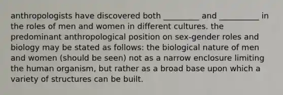 anthropologists have discovered both _________ and __________ in the roles of men and women in different cultures. the predominant anthropological position on sex-gender roles and biology may be stated as follows: the biological nature of men and women (should be seen) not as a narrow enclosure limiting the human organism, but rather as a broad base upon which a variety of structures can be built.