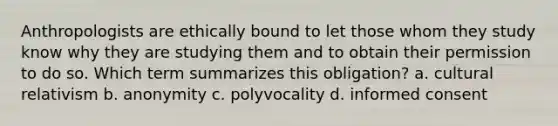 Anthropologists are ethically bound to let those whom they study know why they are studying them and to obtain their permission to do so. Which term summarizes this obligation? a. cultural relativism b. anonymity c. polyvocality d. informed consent