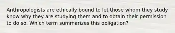 Anthropologists are ethically bound to let those whom they study know why they are studying them and to obtain their permission to do so. Which term summarizes this obligation?