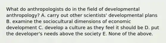 What do anthropologists do in the field of developmental anthropology? A. carry out other scientists' developmental plans B. examine the sociocultural dimensions of economic development C. develop a culture as they feel it should be D. put the developer's needs above the society E. None of the above.