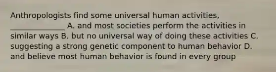 Anthropologists find some universal human activities, ______________ A. and most societies perform the activities in similar ways B. but no universal way of doing these activities C. suggesting a strong genetic component to human behavior D. and believe most human behavior is found in every group