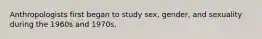 Anthropologists first began to study sex, gender, and sexuality during the 1960s and 1970s.